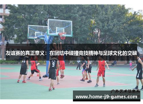 友谊赛的真正意义：在团结中碰撞竞技精神与足球文化的交融