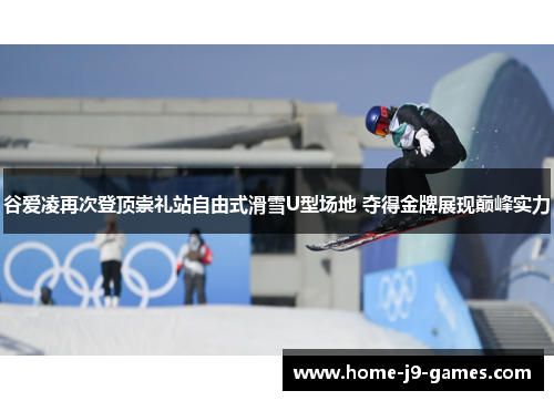 谷爱凌再次登顶崇礼站自由式滑雪U型场地 夺得金牌展现巅峰实力