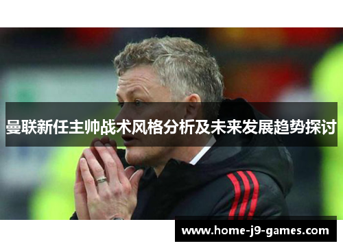 曼联新任主帅战术风格分析及未来发展趋势探讨