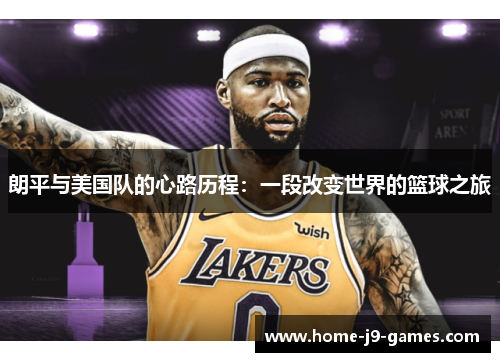 朗平与美国队的心路历程:一段改变世界的篮球之旅 朗平与美国队的心路历程:一段改变世界的篮球之旅