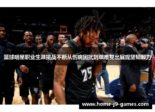 篮球明星职业生涯挑战不断从伤病困扰到艰难复出展现坚韧毅力