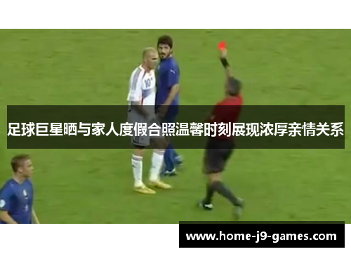 足球巨星晒与家人度假合照温馨时刻展现浓厚亲情关系 足球巨星晒与家人度假合照温馨时刻展现浓厚亲情关系